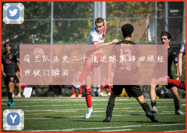 荷兰队历史二十佳进球集锦回顾经典破门瞬间