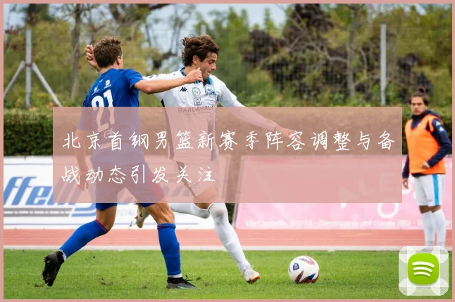 北京首钢男篮新赛季阵容调整与备战动态引发关注