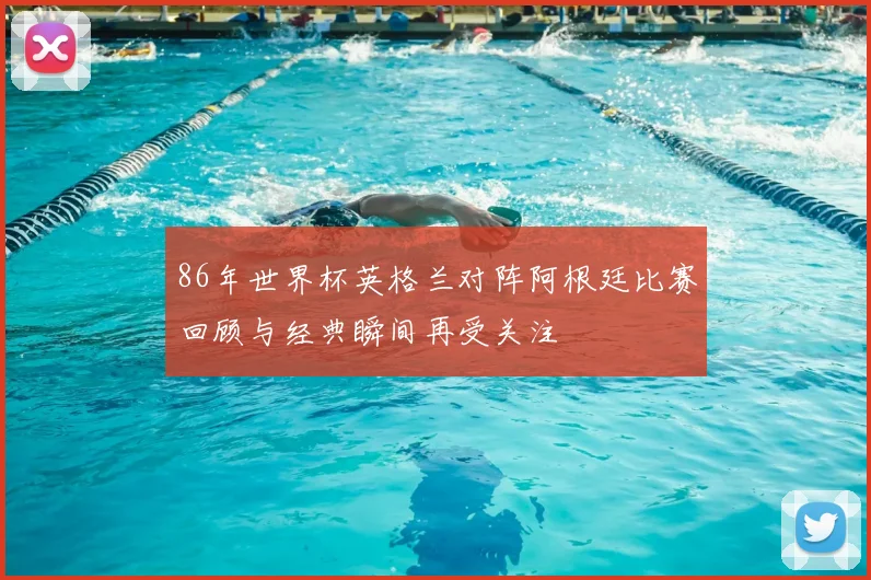 86年世界杯英格兰对阵阿根廷比赛回顾与经典瞬间再受关注