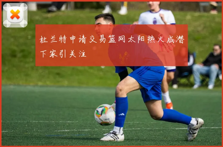 杜兰特申请交易篮网太阳热火成潜下家引关注