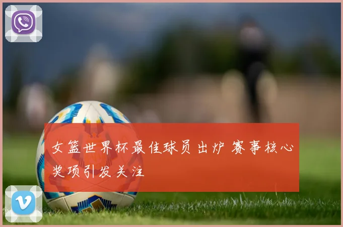 女篮世界杯最佳球员出炉 赛事核心奖项引发关注