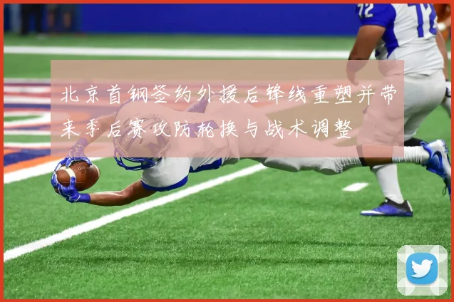 北京首钢签约外援后锋线重塑并带来季后赛攻防轮换与战术调整