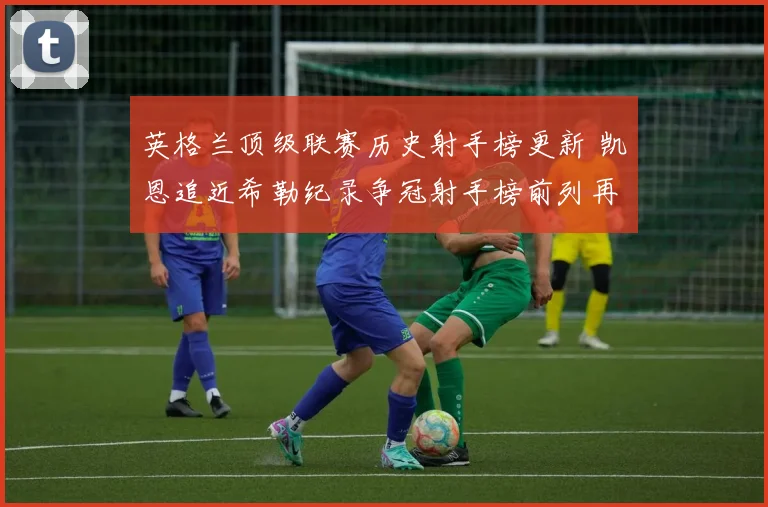 英格兰顶级联赛历史射手榜更新 凯恩追近希勒纪录争冠射手榜前列再生变数