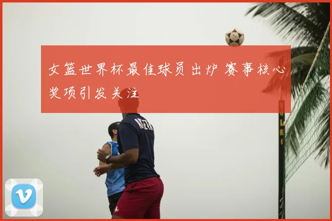女篮世界杯最佳球员出炉 赛事核心奖项引发关注